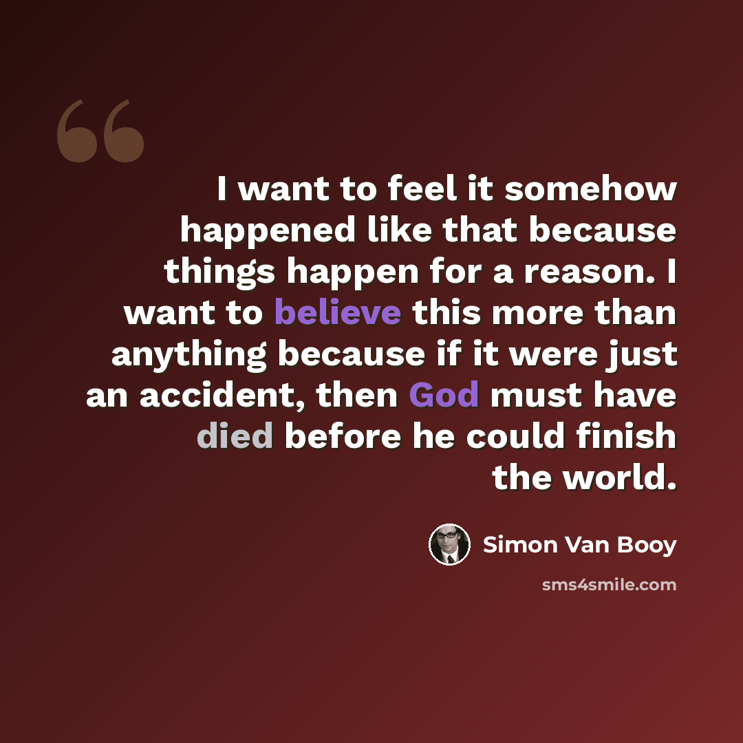 “I want to feel it somehow happened like that because things happen for a reason. I want to believe this more than anything because if it were just an accident, then God must have died before he could finish the world.” quote by Simon Van Booy