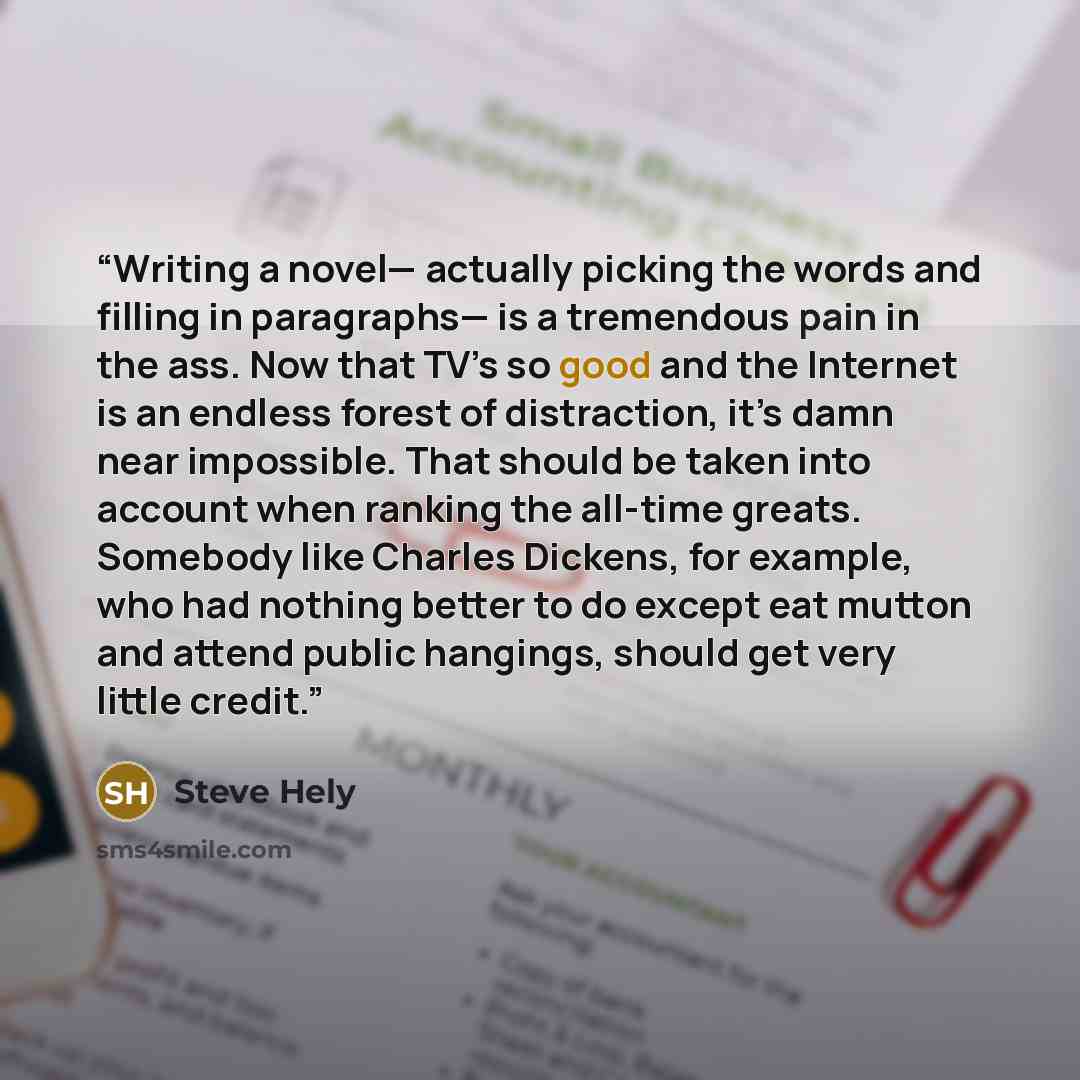 “Writing a novel— actually picking the words and filling in paragraphs— is a tremendous pain in the ass. Now that TV’s so good and the Internet is an endless forest of distraction, it’s damn near impossible. That should be taken into account when ranking the all-time greats. Somebody like Charles…” quote by Steve Hely