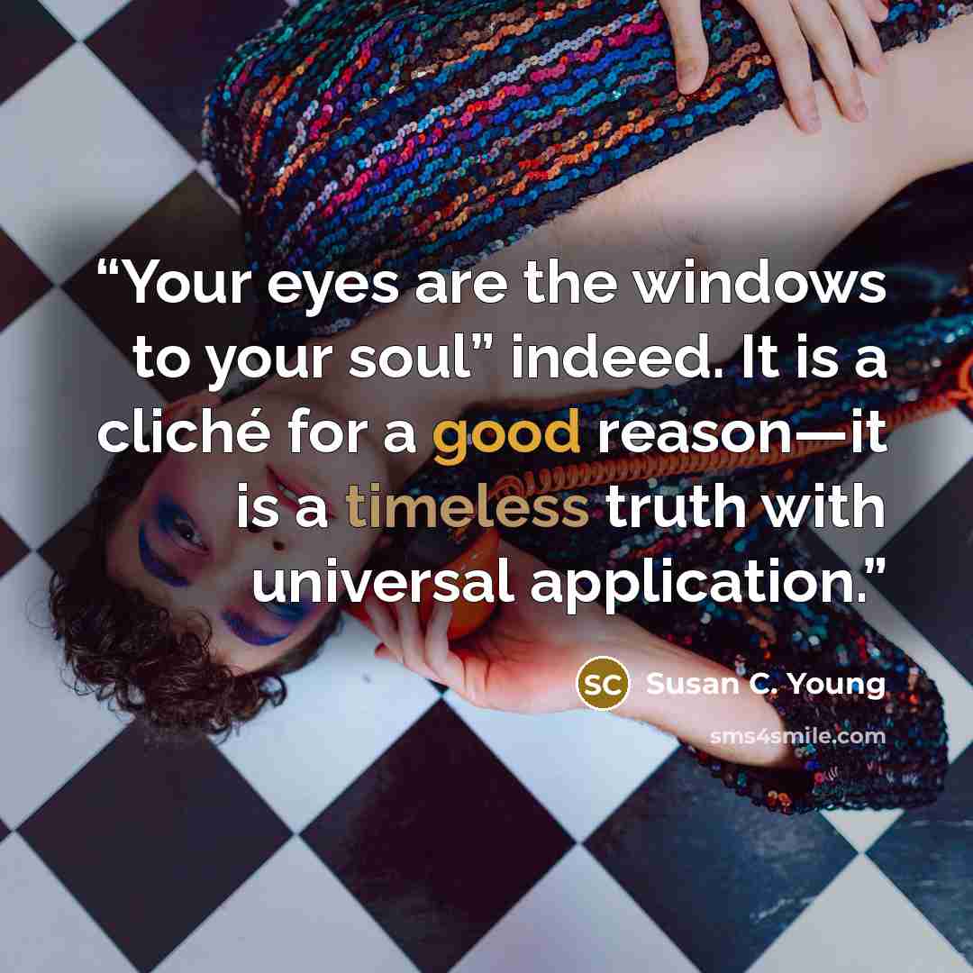 “Your eyes are the windows to your soul” indeed. It is a cliché for a good reason—it is a timeless truth with universal application.” quote by Susan C. Young