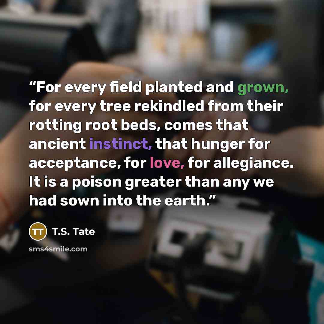 “For every field planted and grown, for every tree rekindled from their rotting root beds, comes that ancient instinct, that hunger for acceptance, for love, for allegiance. It is a poison greater than any we had sown into the earth.” quote by T.S. Tate
