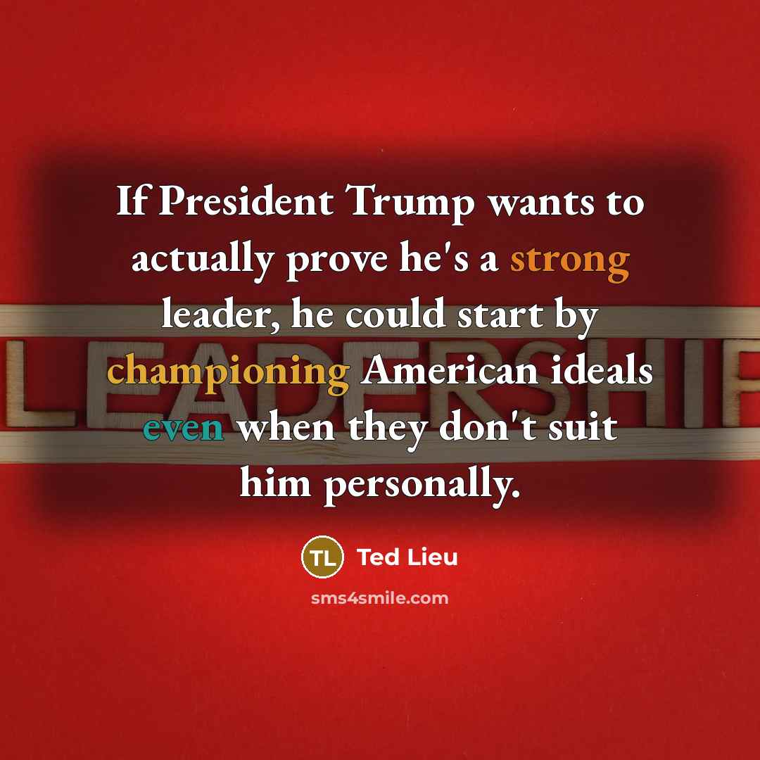 “If President Trump wants to actually prove he's a strong leader, he could start by championing American ideals even when they don't suit him personally.” quote by Ted Lieu