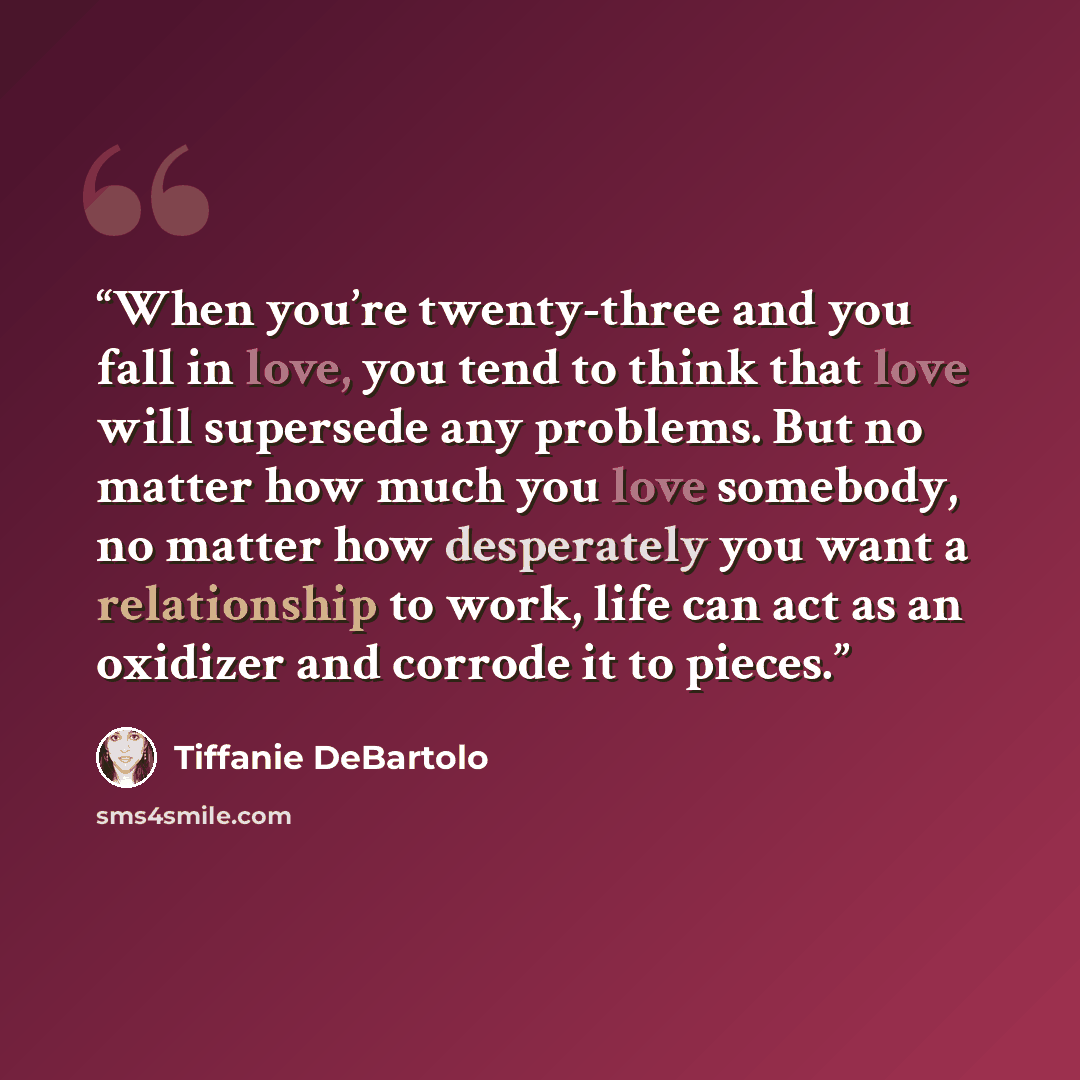 “When you’re twenty-three and you fall in love, you tend to think that love will supersede any problems. But no matter how much you love somebody, no matter how desperately you want a relationship to work, life can act as an oxidizer and corrode it to pieces.” quote by Tiffanie DeBartolo