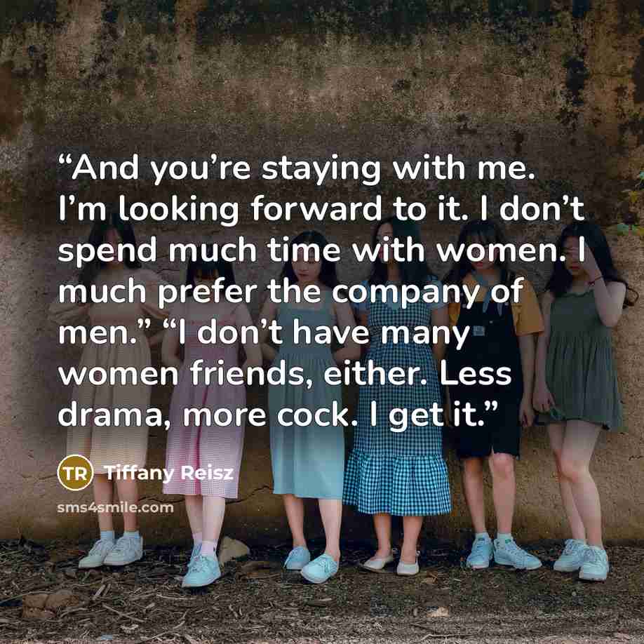 “And you’re staying with me. I’m looking forward to it. I don’t spend much time with women. I much prefer the company of men.” “I don’t have many women friends, either. Less drama, more cock. I get it.” quote by Tiffany Reisz