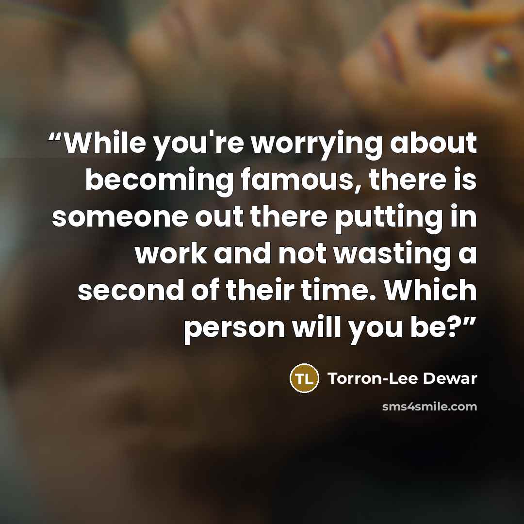 “While you're worrying about becoming famous, there is someone out there putting in work and not wasting a second of their time. Which person will you be?” quote by Torron-Lee Dewar