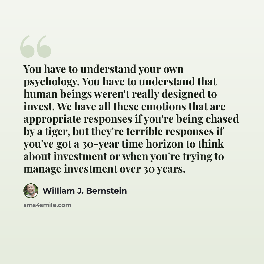 “You have to understand your own psychology. You have to understand that human beings weren't really designed to invest. We have all these emotions that are appropriate responses if you're being chased by a tiger, but they're terrible responses if you've got a 30-year time horizon to think about…” quote by William J. Bernstein