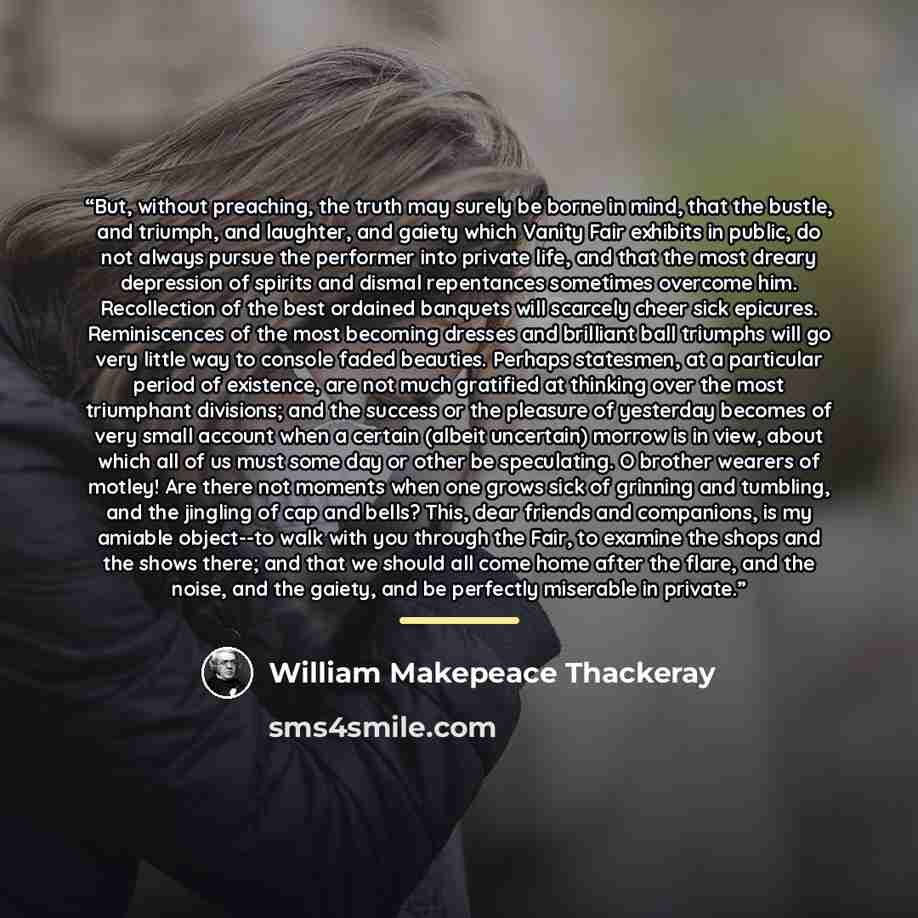 “But, without preaching, the truth may surely be borne in mind, that the bustle, and triumph, and laughter, and gaiety which Vanity Fair exhibits in public, do not always pursue the performer into private life, and that the most dreary depression of spirits and dismal repentances sometimes overcome…” quote by William Makepeace Thackeray