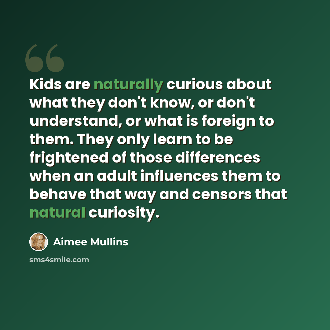 “Kids are naturally curious about what they don't know, or don't understand, or what is foreign to them. They only learn to be frightened of those differences when an adult influences them to behave that way and censors that natural curiosity.” quote by Aimee Mullins