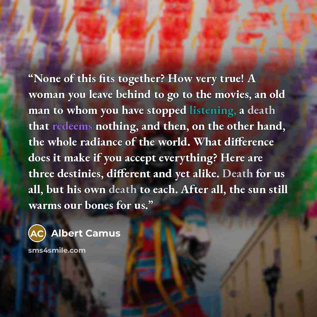 “None of this fits together? How very true! A woman you leave behind to go to the movies, an old man to whom you have stopped listening, a death that redeems nothing, and then, on the other hand, the whole radiance of the world. What difference does it make if you accept everything? Here are three…” quote by Albert Camus