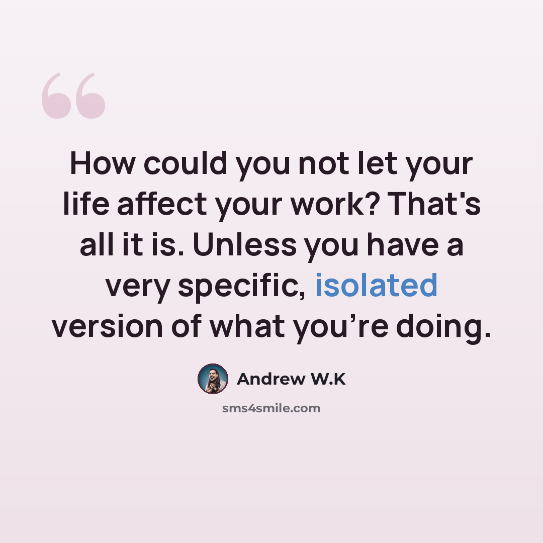 “How could you not let your life affect your work? That's all it is. Unless you have a very specific, isolated version of what you're doing.” quote by Andrew W.K
