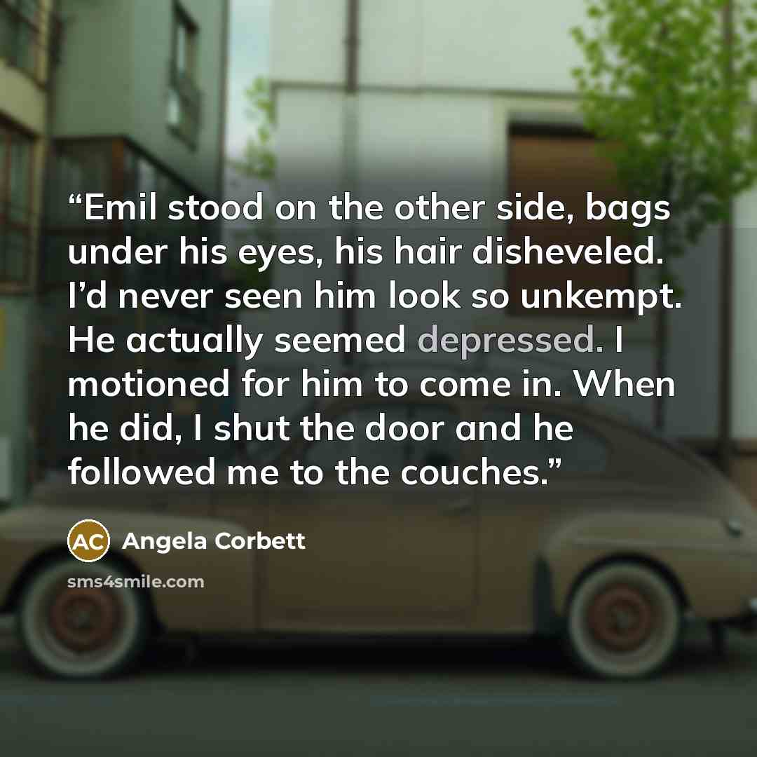 “Emil stood on the other side, bags under his eyes, his hair disheveled. I’d never seen him look so unkempt. He actually seemed depressed. I motioned for him to come in. When he did, I shut the door and he followed me to the couches.” quote by Angela Corbett