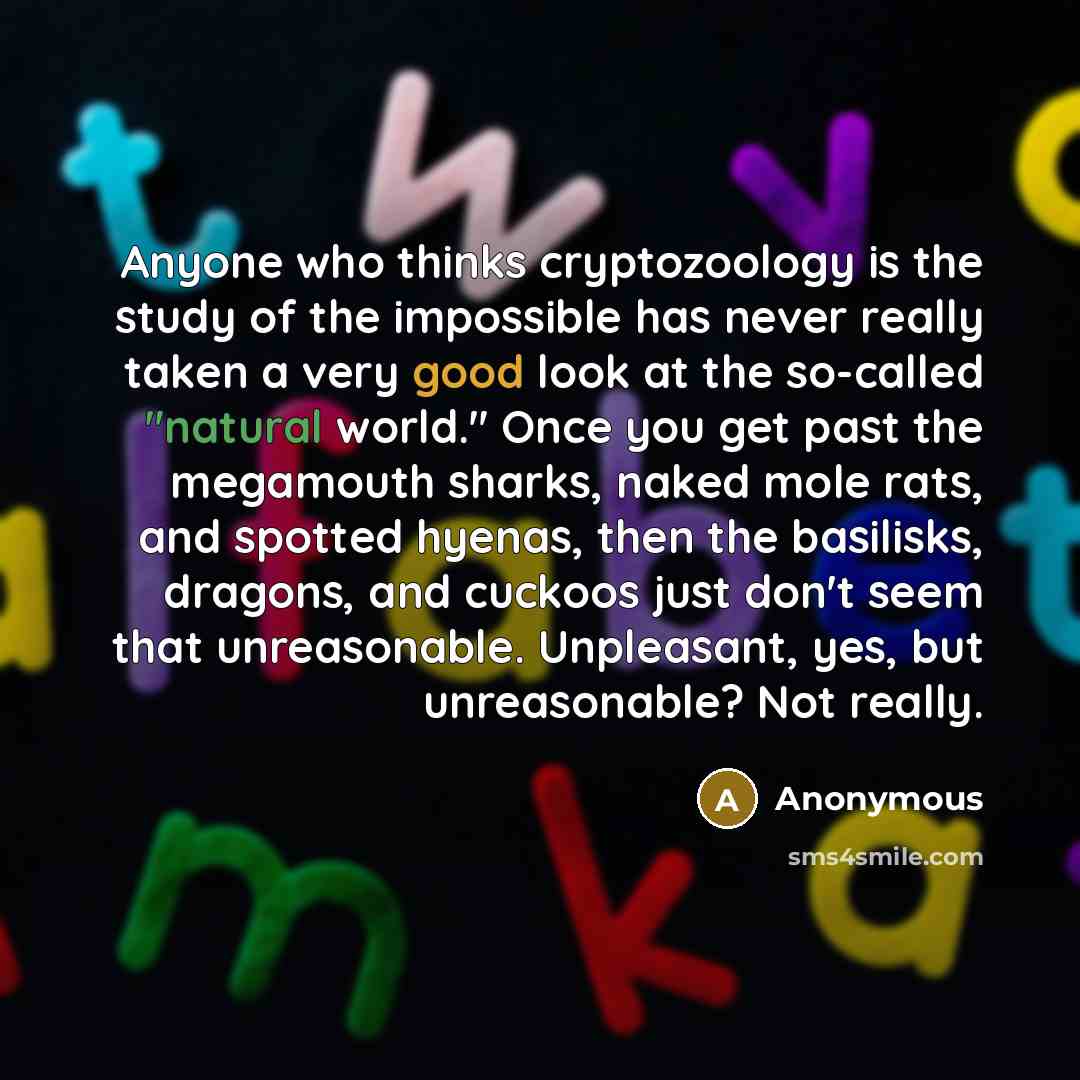 “Anyone who thinks cryptozoology is the study of the impossible has never really taken a very good look at the so-called "natural world." Once you get past the megamouth sharks, naked mole rats, and spotted hyenas, then the basilisks, dragons, and cuckoos just don't seem that unreasonable…” quote by Anonymous