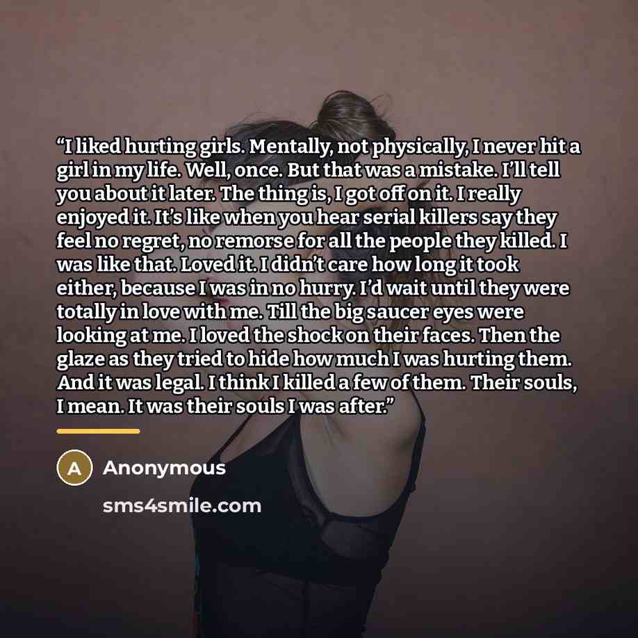 “I liked hurting girls. Mentally, not physically, I never hit a girl in my life. Well, once. But that was a mistake. I’ll tell you about it later. The thing is, I got off on it. I really enjoyed it. It’s like when you hear serial killers say they feel no regret, no remorse for all the people they…” quote by Anonymous