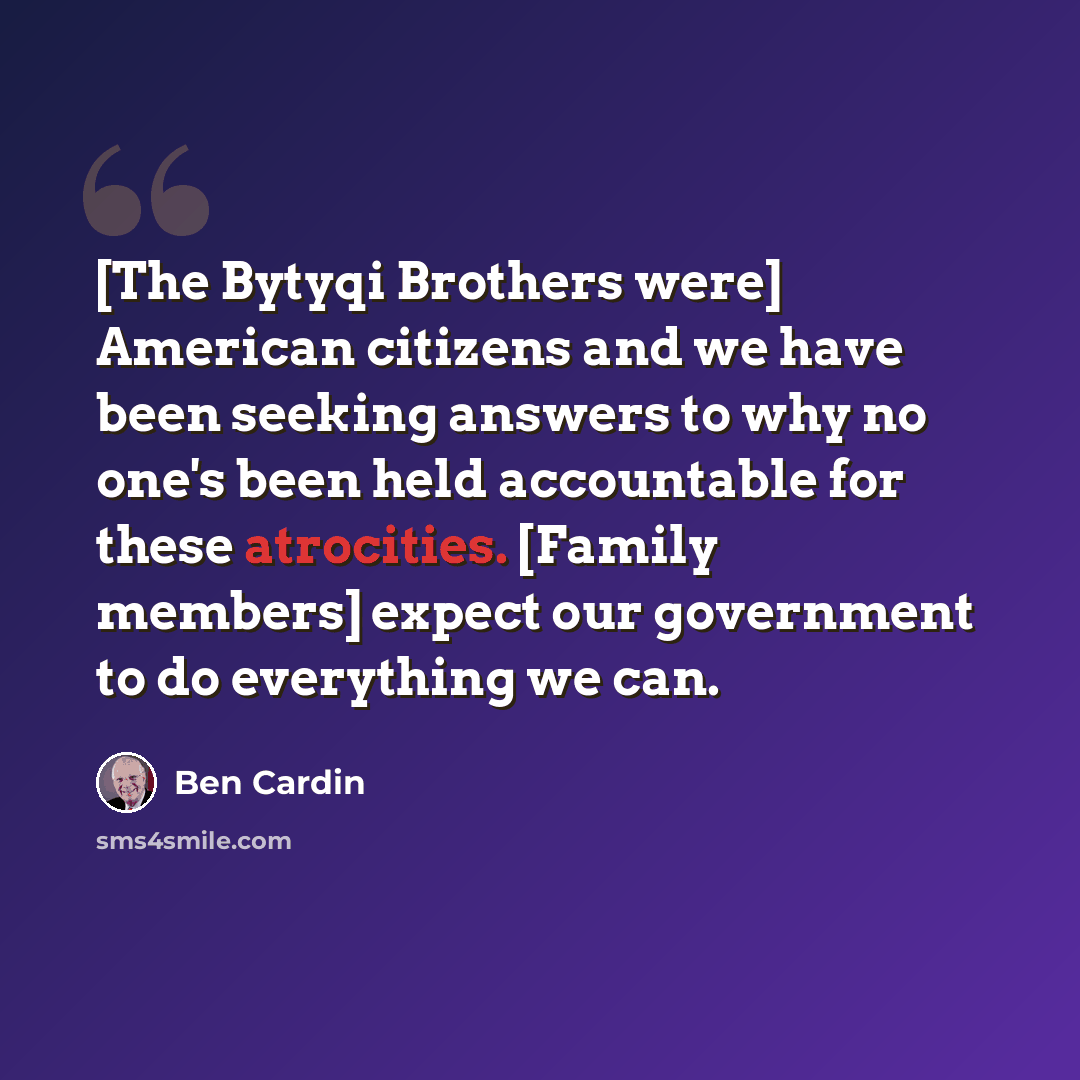 “[The Bytyqi Brothers were] American citizens and we have been seeking answers to why no one's been held accountable for these atrocities. [Family members] expect our government to do everything we can.” quote by Ben Cardin