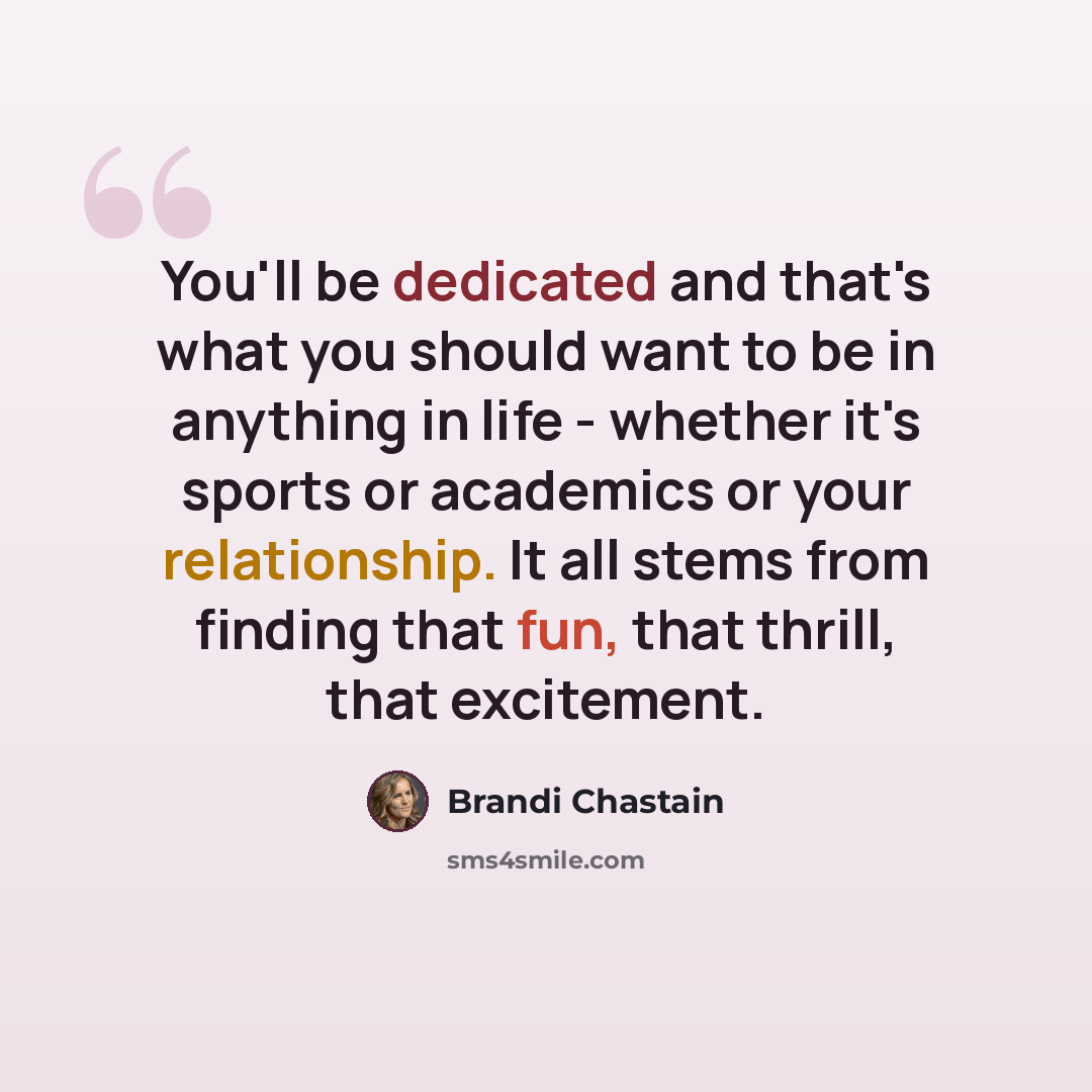 “You'll be dedicated and that's what you should want to be in anything in life - whether it's sports or academics or your relationship. It all stems from finding that fun, that thrill, that excitement.” quote by Brandi Chastain