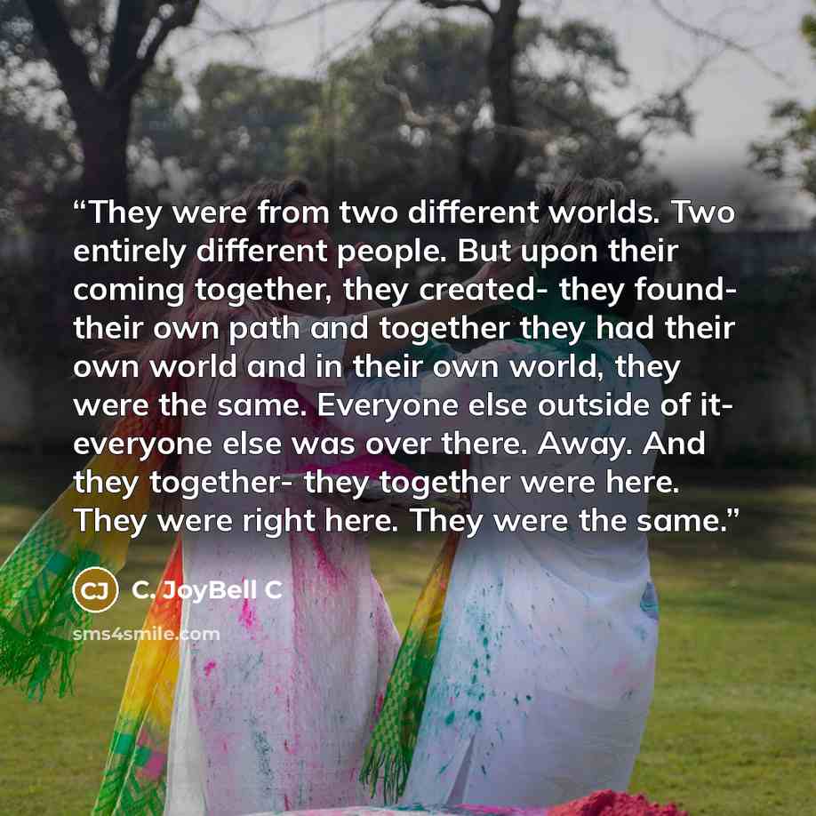 “They were from two different worlds. Two entirely different people. But upon their coming together, they created- they found- their own path and together they had their own world and in their own world, they were the same. Everyone else outside of it- everyone else was over there. Away. And they…” quote by C. JoyBell C