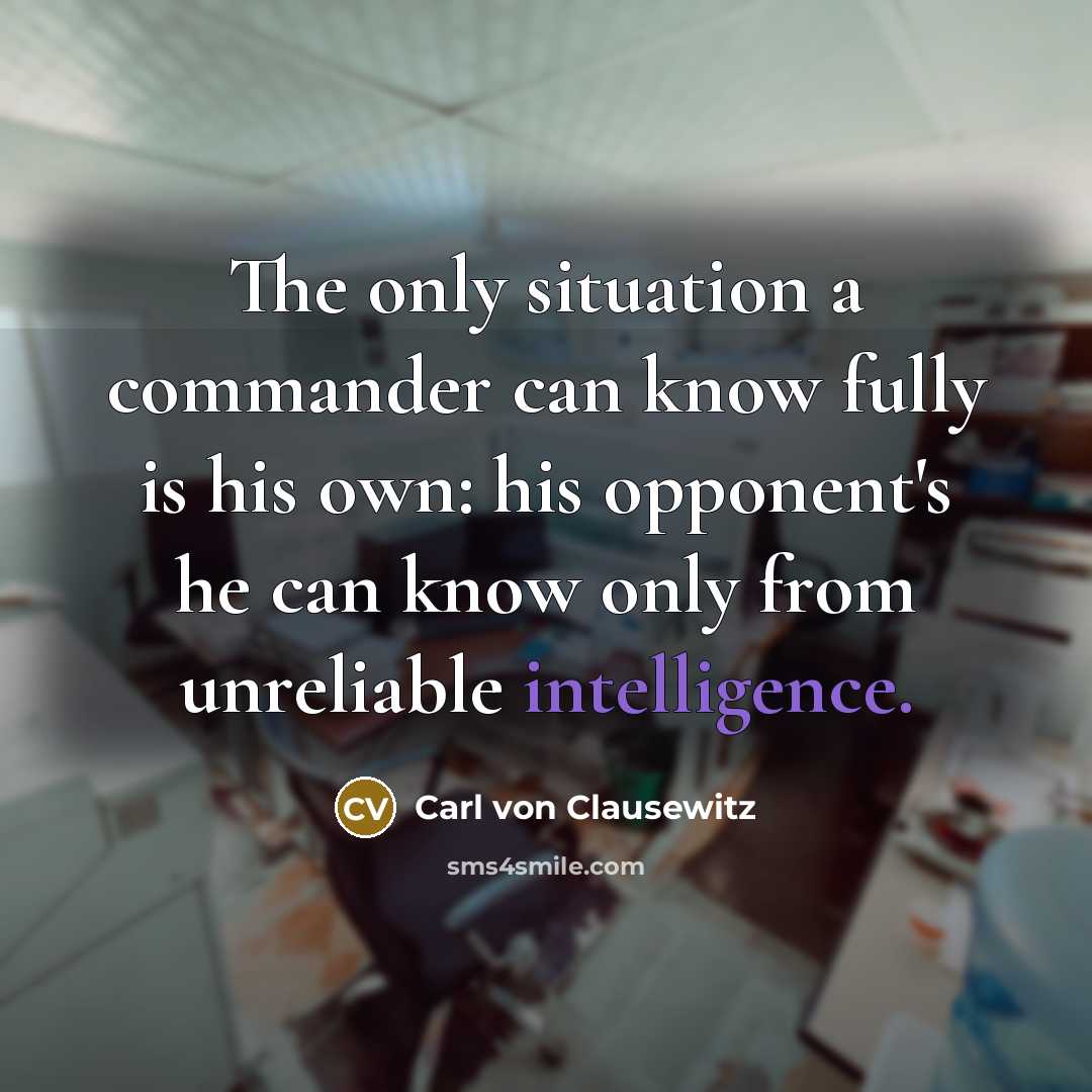 “The only situation a commander can know fully is his own: his opponent's he can know only from unreliable intelligence.” quote by Carl von Clausewitz