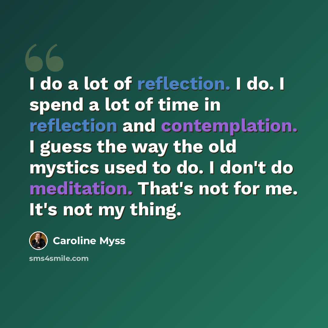 “I do a lot of reflection. I do. I spend a lot of time in reflection and contemplation. I guess the way the old mystics used to do. I don't do meditation. That's not for me. It's not my thing.” quote by Caroline Myss