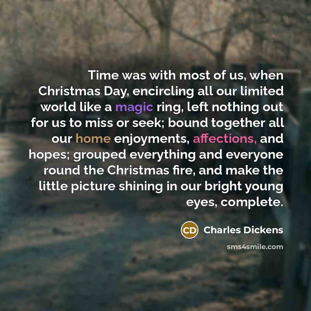 “Time was with most of us, when Christmas Day, encircling all our limited world like a magic ring, left nothing out for us to miss or seek; bound together all our home enjoyments, affections, and hopes; grouped everything and everyone round the Christmas fire, and make the little picture shining in…” quote by Charles Dickens