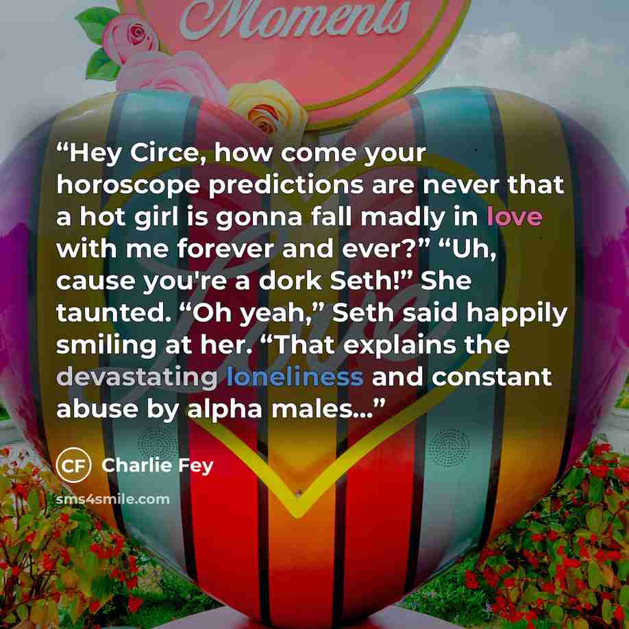 “Hey Circe, how come your horoscope predictions are never that a hot girl is gonna fall madly in love with me forever and ever?” “Uh, cause you're a dork Seth!” She taunted. “Oh yeah,” Seth said happily smiling at her. “That explains the devastating loneliness and constant abuse by alpha males…” quote by Charlie Fey