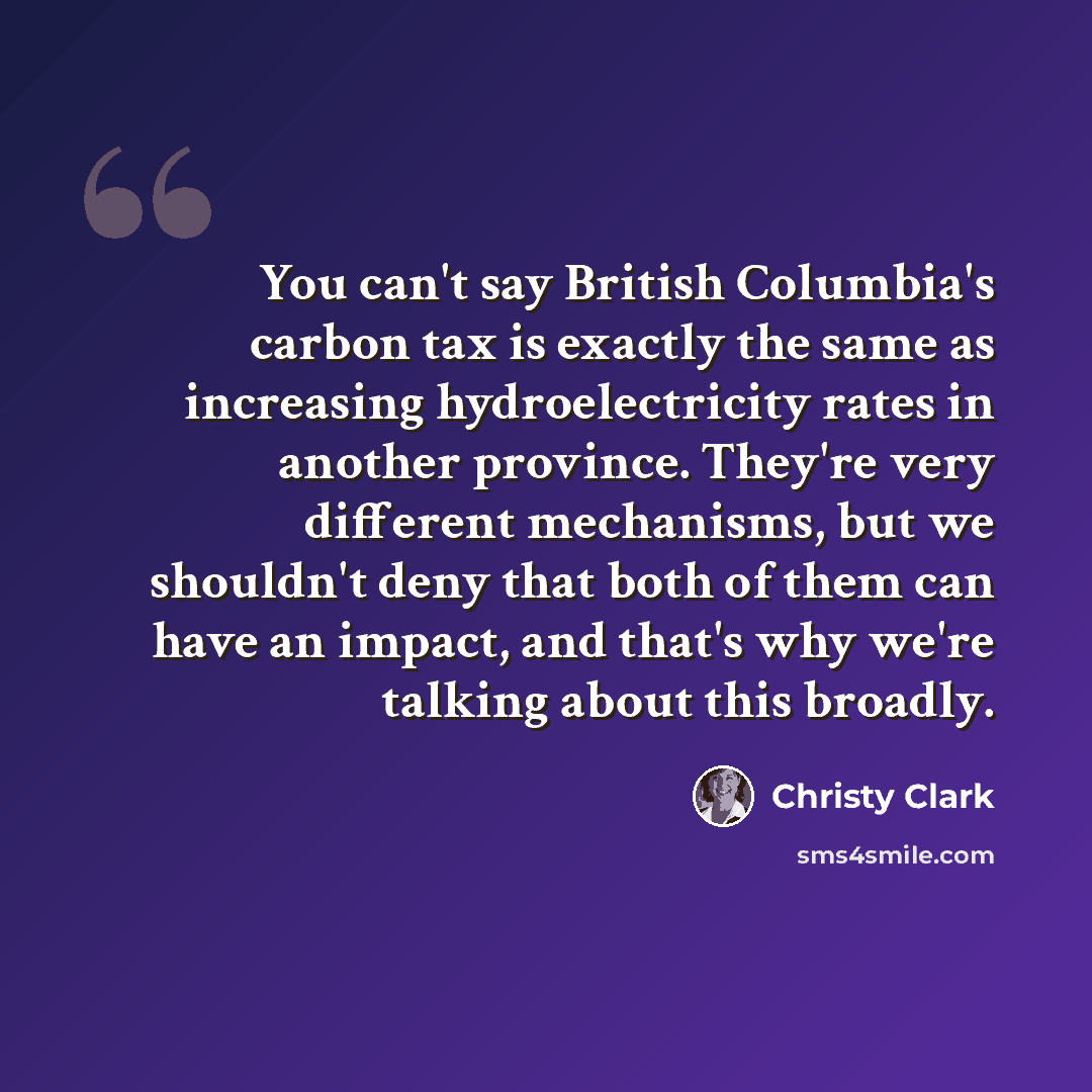 “You can't say British Columbia's carbon tax is exactly the same as increasing hydroelectricity rates in another province. They're very different mechanisms, but we shouldn't deny that both of them can have an impact, and that's why we're talking about this broadly.” quote by Christy Clark