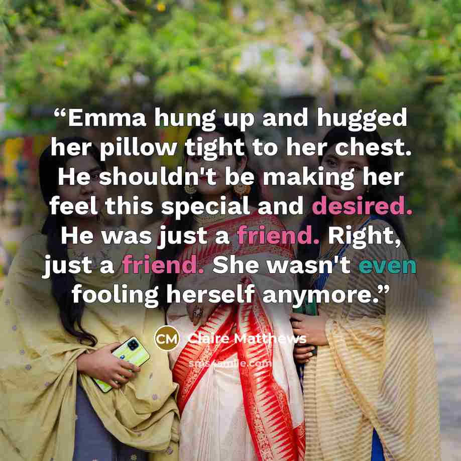 “Emma hung up and hugged her pillow tight to her chest. He shouldn't be making her feel this special and desired. He was just a friend. Right, just a friend. She wasn't even fooling herself anymore.” quote by Claire Matthews