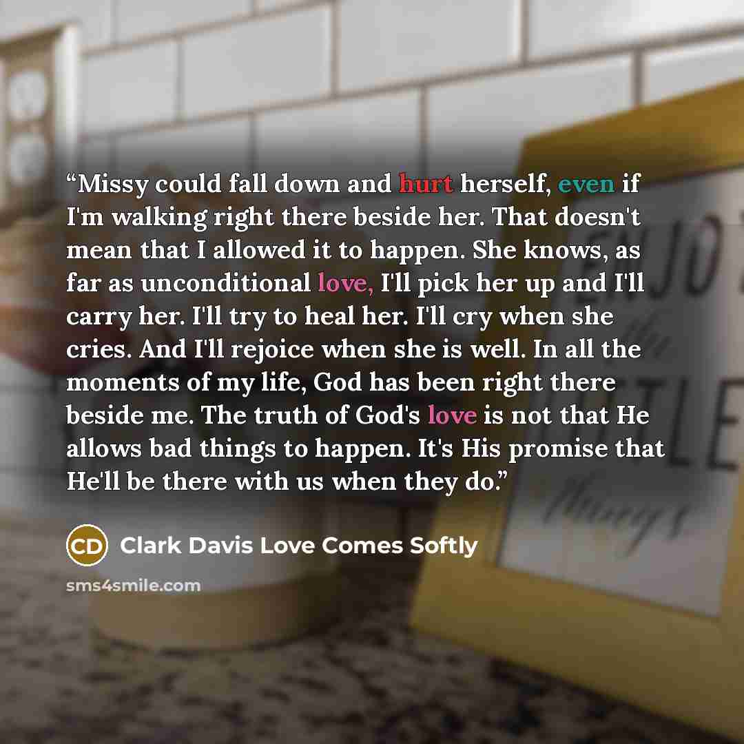 “Missy could fall down and hurt herself, even if I'm walking right there beside her. That doesn't mean that I allowed it to happen. She knows, as far as unconditional love, I'll pick her up and I'll carry her. I'll try to heal her. I'll cry when she cries. And I'll rejoice when she is well. In all…” quote by Clark Davis Love Comes Softly
