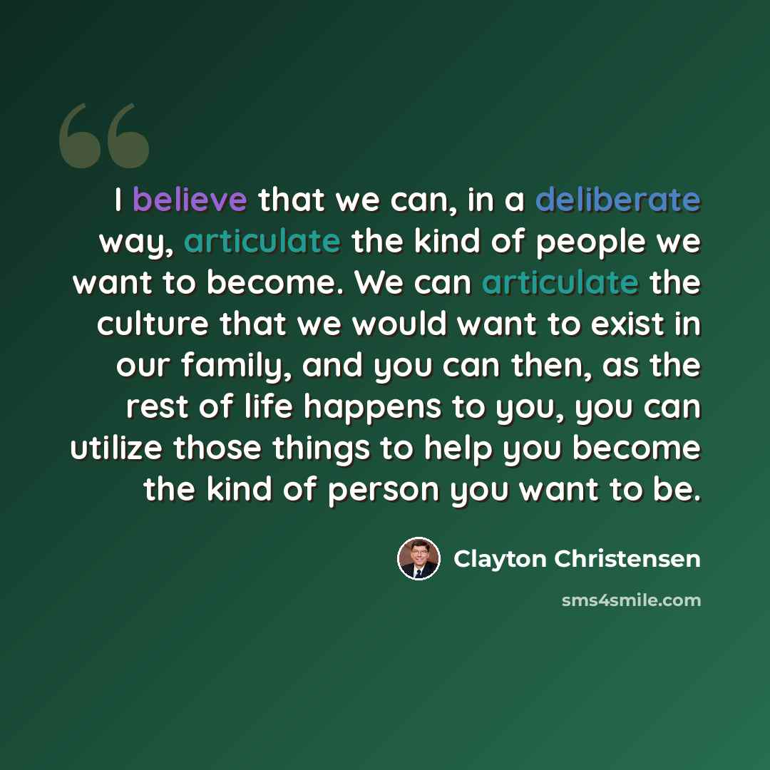 “I believe that we can, in a deliberate way, articulate the kind of people we want to become. We can articulate the culture that we would want to exist in our family, and you can then, as the rest of life happens to you, you can utilize those things to help you become the kind of person you want to…” quote by Clayton Christensen