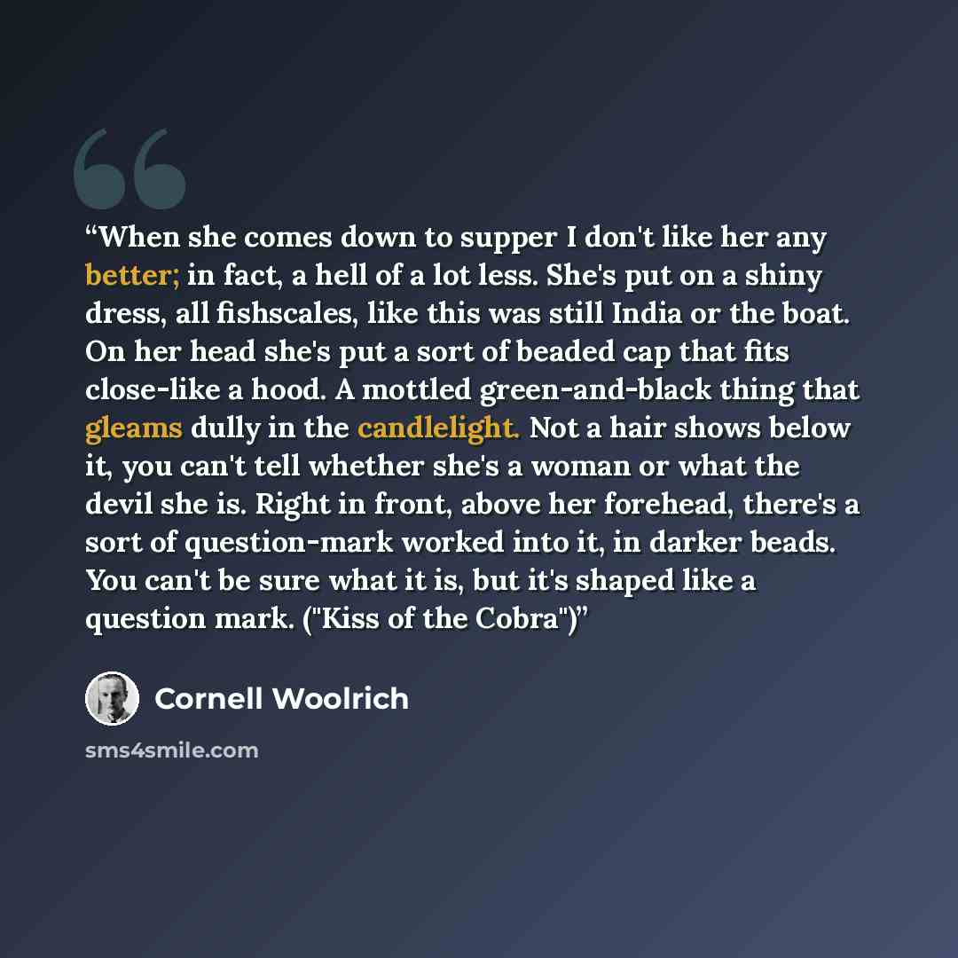 “When she comes down to supper I don't like her any better; in fact, a hell of a lot less. She's put on a shiny dress, all fishscales, like this was still India or the boat. On her head she's put a sort of beaded cap that fits close-like a hood. A mottled green-and-black thing that gleams dully in…” quote by Cornell Woolrich
