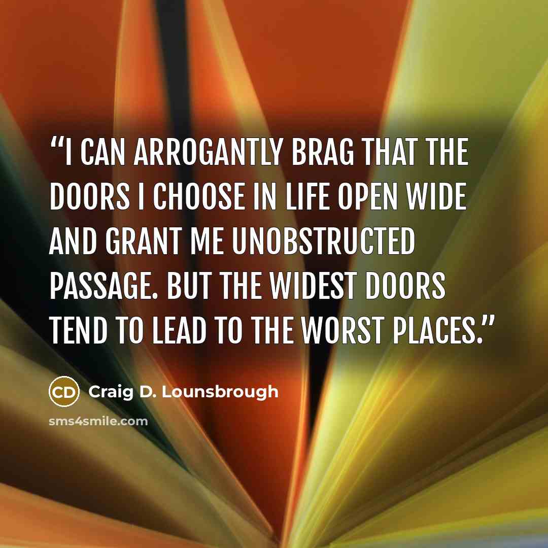“I can arrogantly brag that the doors I choose in life open wide and grant me unobstructed passage. But the widest doors tend to lead to the worst places.” quote by Craig D. Lounsbrough
