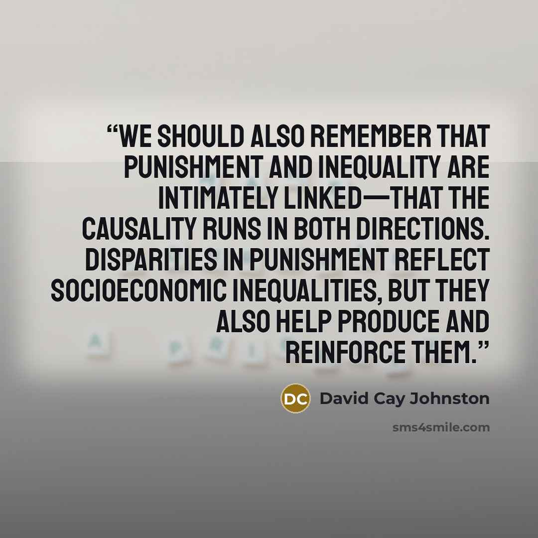 “We should also remember that punishment and inequality are intimately linked—that the causality runs in both directions. Disparities in punishment reflect socioeconomic inequalities, but they also help produce and reinforce them.” quote by David Cay Johnston