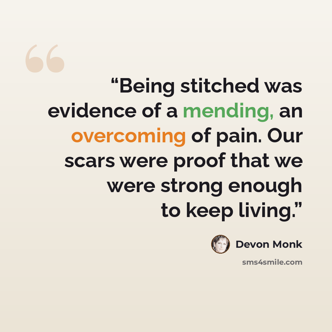 “Being stitched was evidence of a mending, an overcoming of pain. Our scars were proof that we were strong enough to keep living.” quote by Devon Monk