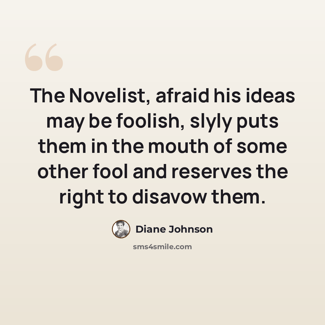 “The Novelist, afraid his ideas may be foolish, slyly puts them in the mouth of some other fool and reserves the right to disavow them.” quote by Diane Johnson
