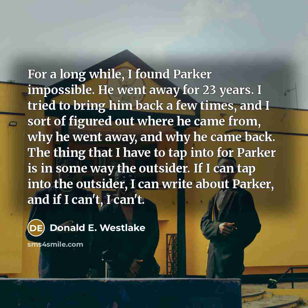 “For a long while, I found Parker impossible. He went away for 23 years. I tried to bring him back a few times, and I sort of figured out where he came from, why he went away, and why he came back. The thing that I have to tap into for Parker is in some way the outsider. If I can tap into the…” quote by Donald E. Westlake