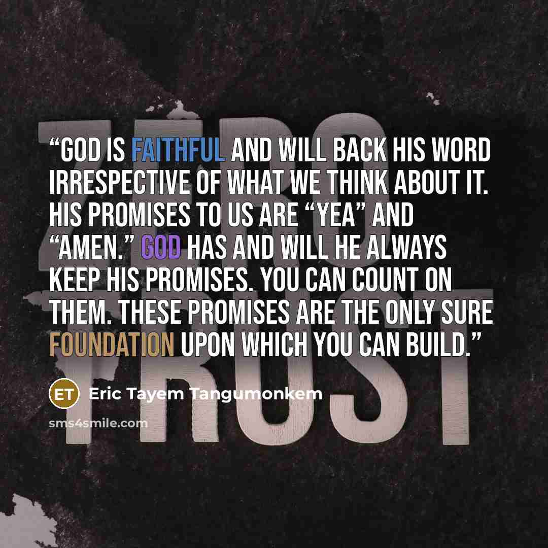 “God is faithful and will back His word irrespective of what we think about it. His promises to us are “yea” and “amen.” God has and will He always keep His promises. You can count on them. These promises are the only sure foundation upon which you can build.” quote by Eric Tayem Tangumonkem
