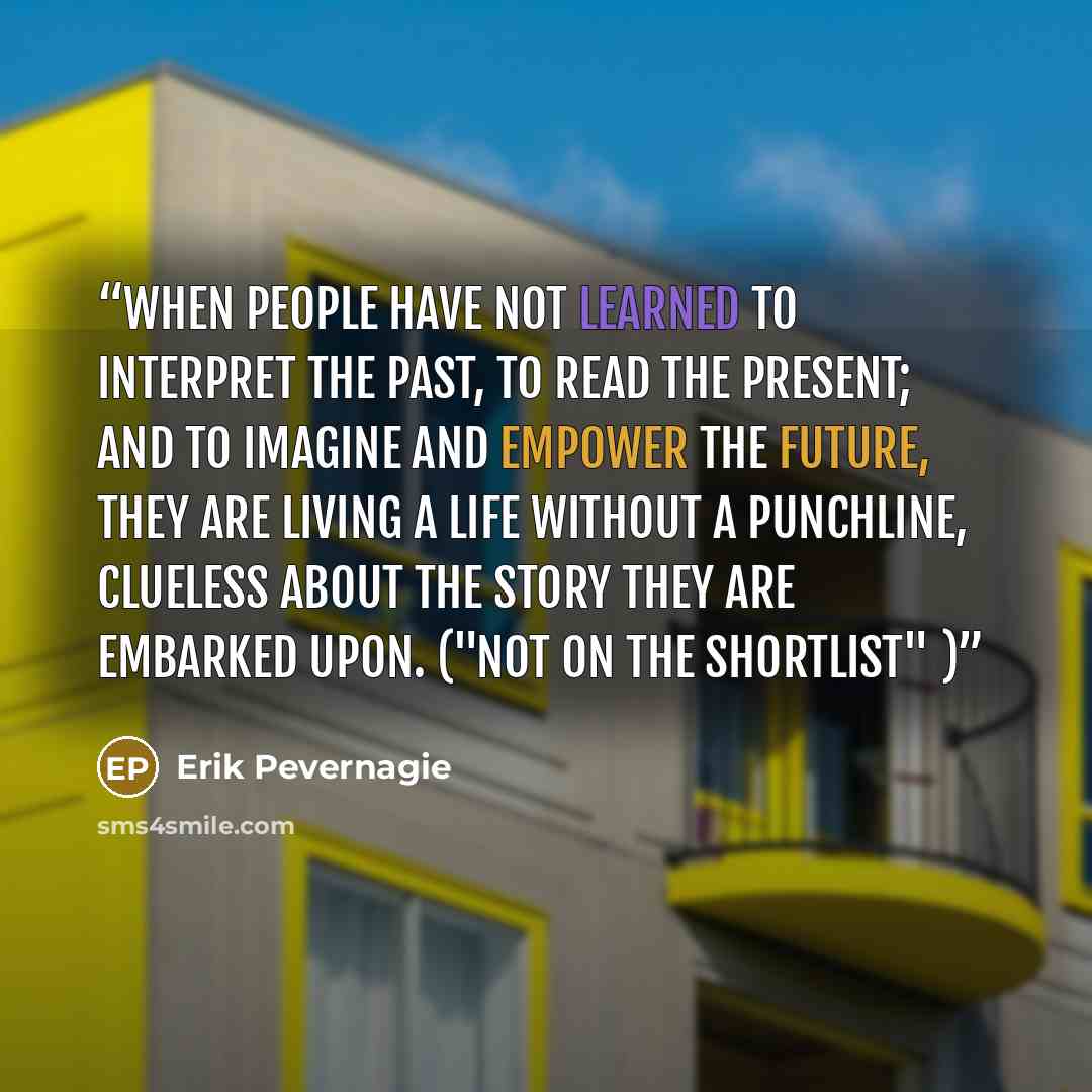 “When people have not learned to interpret the past, to read the present; and to imagine and empower the future, they are living a life without a punchline, clueless about the story they are embarked upon. ("Not on the shortlist" )” quote by Erik Pevernagie