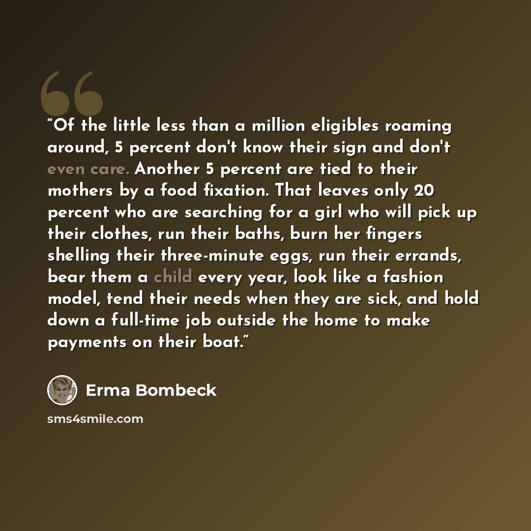 “Of the little less than a million eligibles roaming around, 5 percent don't know their sign and don't even care. Another 5 percent are tied to their mothers by a food fixation. That leaves only 20 percent who are searching for a girl who will pick up their clothes, run their baths, burn her…” quote by Erma Bombeck