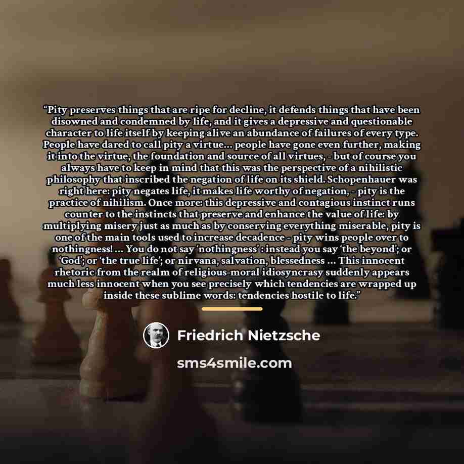“Pity preserves things that are ripe for decline, it defends things that have been disowned and condemned by life, and it gives a depressive and questionable character to life itself by keeping alive an abundance of failures of every type. People have dared to call pity a virtue… people have gone…” quote by Friedrich Nietzsche