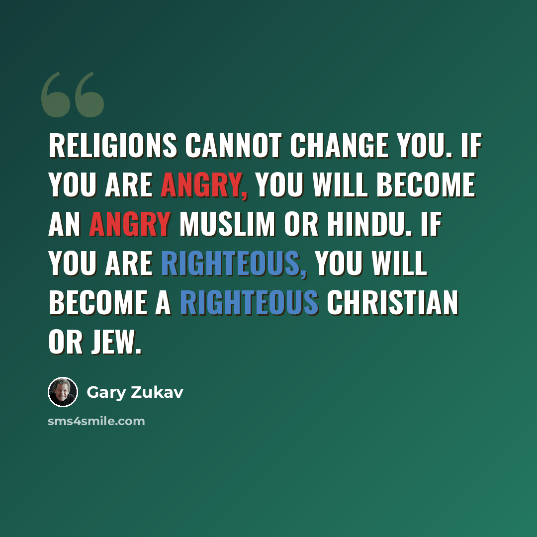 “Religions cannot change you. If you are angry, you will become an angry Muslim or Hindu. If you are righteous, you will become a righteous Christian or Jew.” quote by Gary Zukav