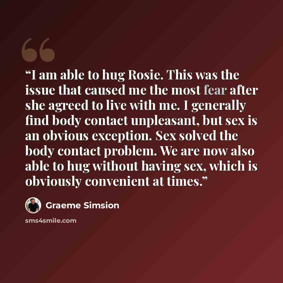 “I am able to hug Rosie. This was the issue that caused me the most fear after she agreed to live with me. I generally find body contact unpleasant, but sex is an obvious exception. Sex solved the body contact problem. We are now also able to hug without having sex, which is obviously convenient at…” quote by Graeme Simsion