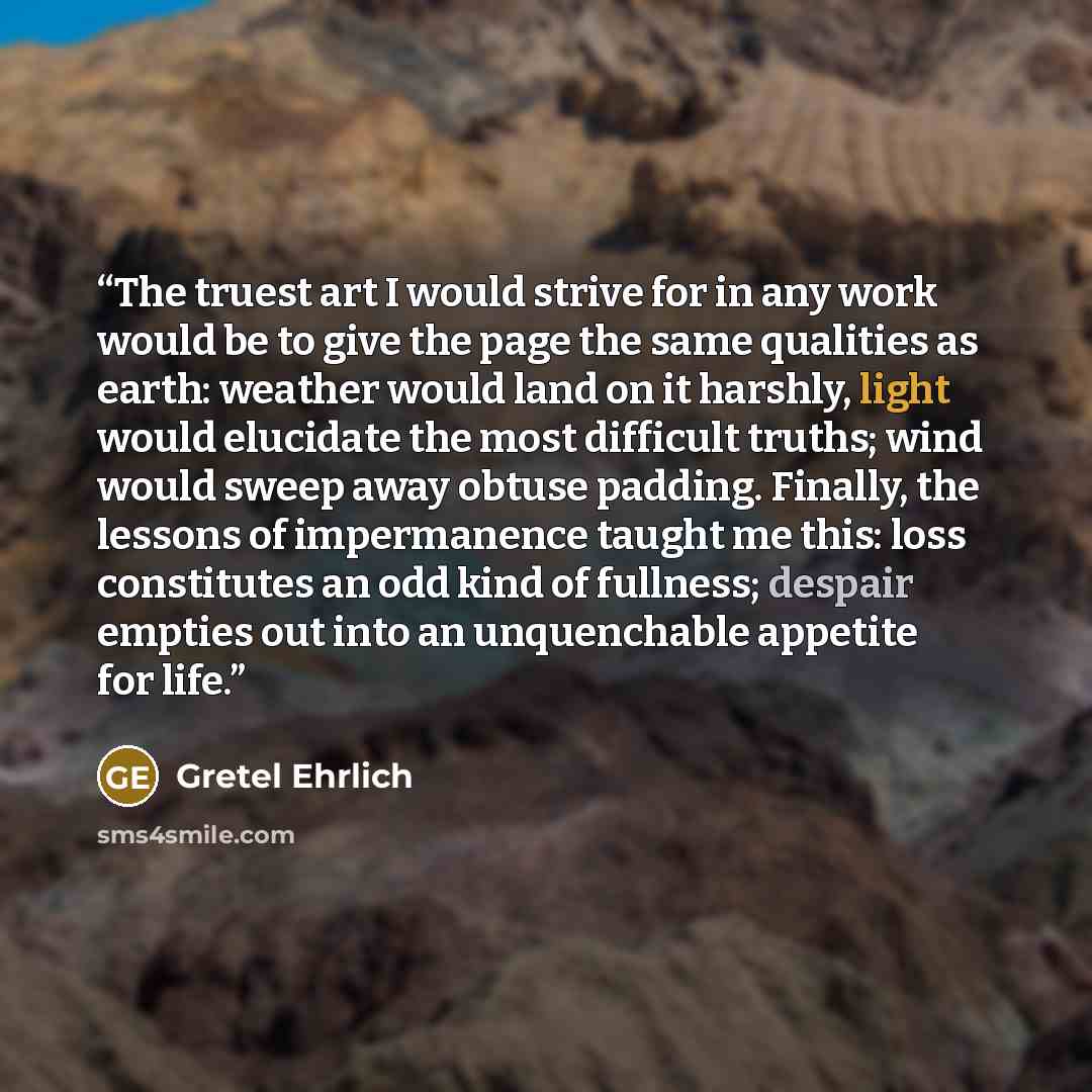“The truest art I would strive for in any work would be to give the page the same qualities as earth: weather would land on it harshly, light would elucidate the most difficult truths; wind would sweep away obtuse padding. Finally, the lessons of impermanence taught me this: loss constitutes an odd…” quote by Gretel Ehrlich