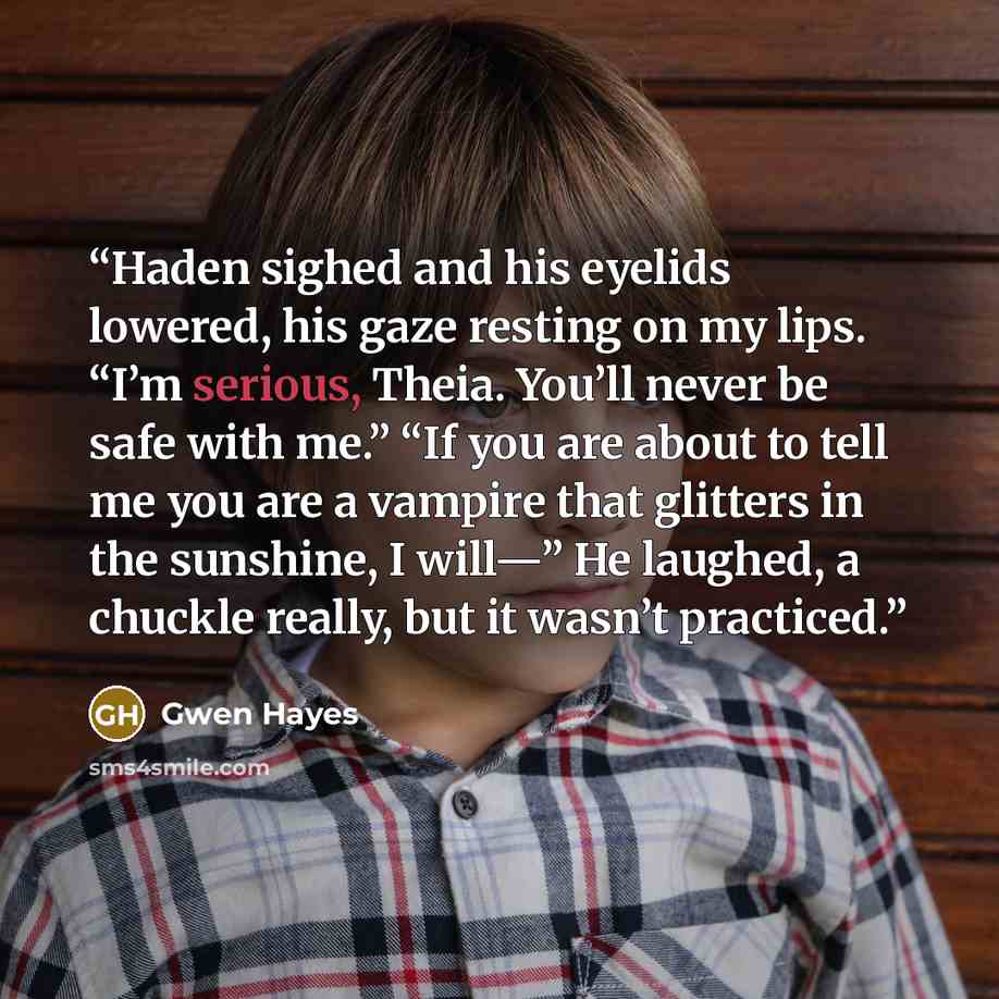 “Haden sighed and his eyelids lowered, his gaze resting on my lips. “I’m serious, Theia. You’ll never be safe with me.” “If you are about to tell me you are a vampire that glitters in the sunshine, I will—” He laughed, a chuckle really, but it wasn’t practiced.” quote by Gwen Hayes