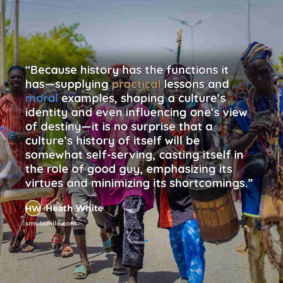 “Because history has the functions it has—supplying practical lessons and moral examples, shaping a culture’s identity and even influencing one’s view of destiny—it is no surprise that a culture’s history of itself will be somewhat self-serving, casting itself in the role of good guy, emphasizing…” quote by Heath White