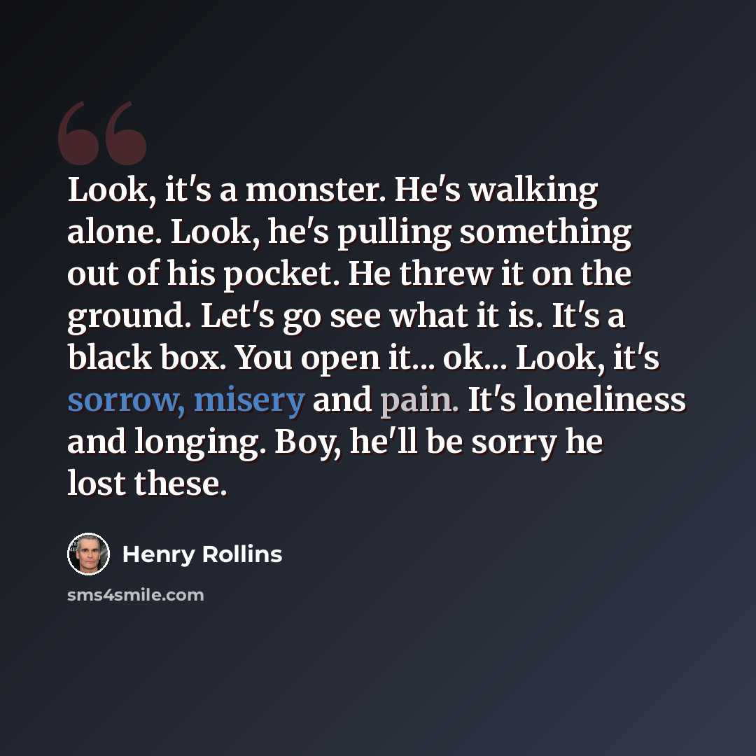 “Look, it's a monster. He's walking alone. Look, he's pulling something out of his pocket. He threw it on the ground. Let's go see what it is. It's a black box. You open it... ok... Look, it's sorrow, misery and pain. It's loneliness and longing. Boy, he'll be sorry he lost these.” quote by Henry Rollins