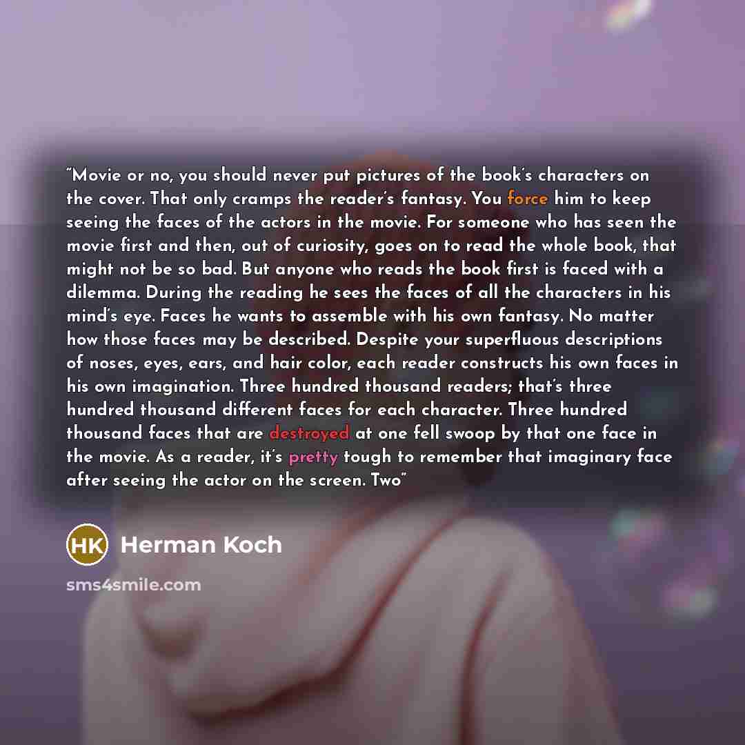 “Movie or no, you should never put pictures of the book’s characters on the cover. That only cramps the reader’s fantasy. You force him to keep seeing the faces of the actors in the movie. For someone who has seen the movie first and then, out of curiosity, goes on to read the whole book, that…” quote by Herman Koch