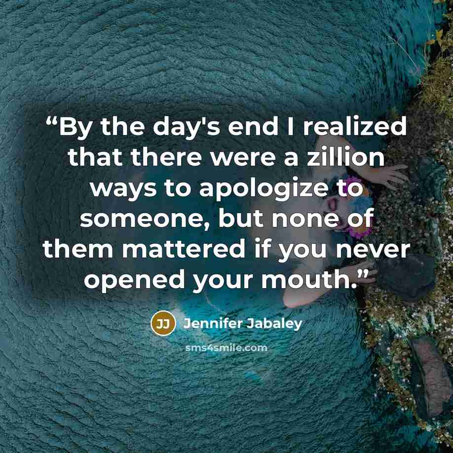 “By the day's end I realized that there were a zillion ways to apologize to someone, but none of them mattered if you never opened your mouth.” quote by Jennifer Jabaley
