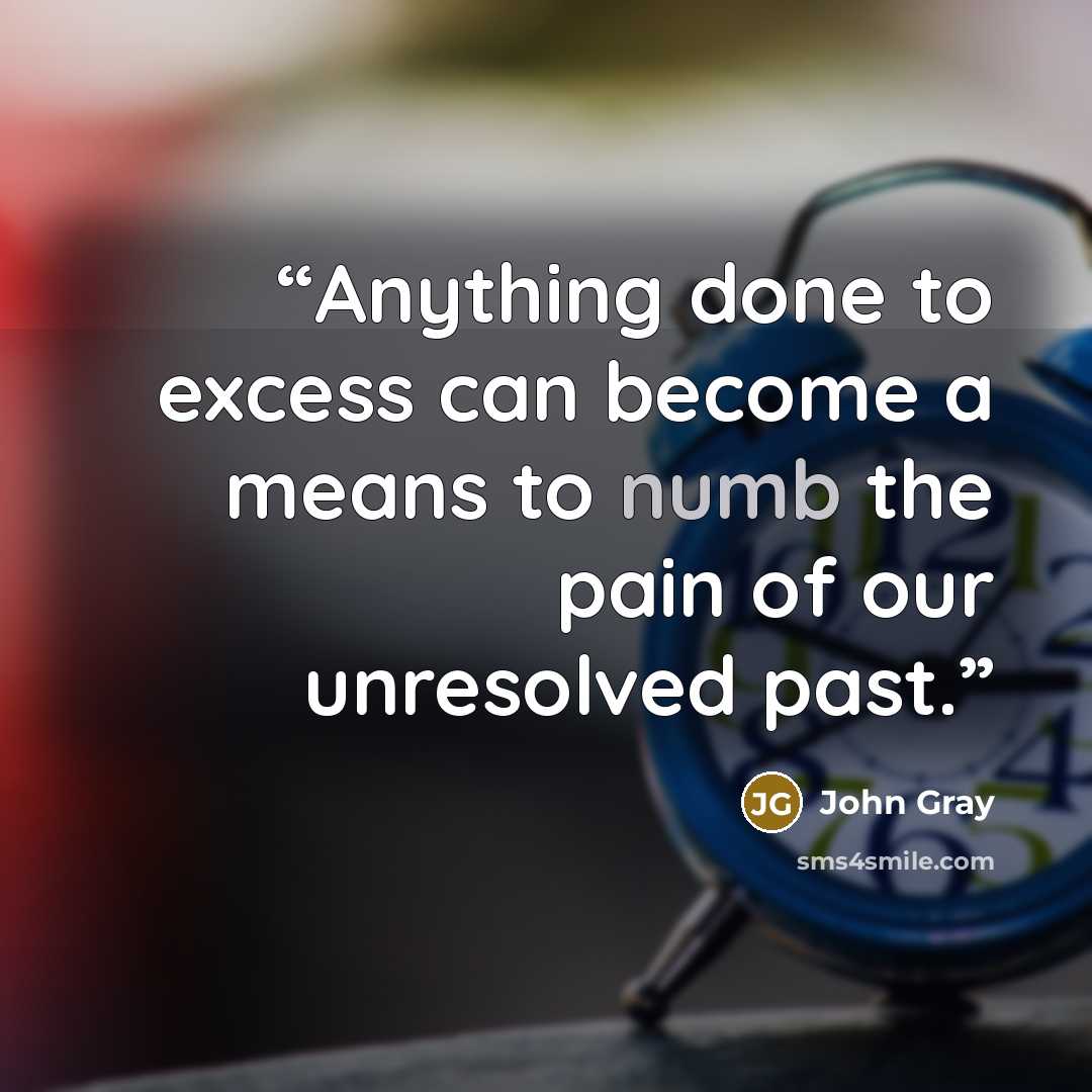 “Anything done to excess can become a means to numb the pain of our unresolved past.” quote by John Gray