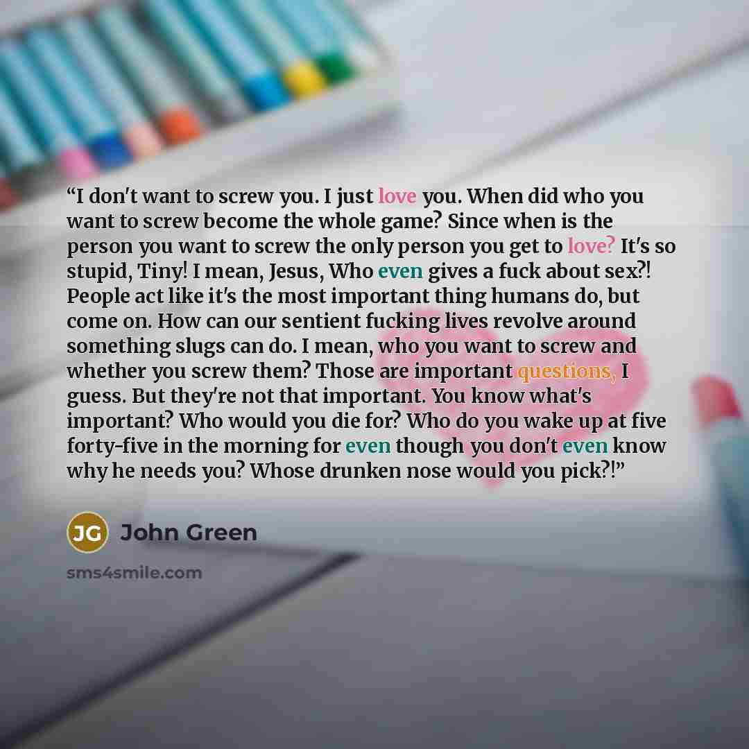 “I don't want to screw you. I just love you. When did who you want to screw become the whole game? Since when is the person you want to screw the only person you get to love? It's so stupid, Tiny! I mean, Jesus, Who even gives a fuck about sex?! People act like it's the most important thing humans…” quote by John Green