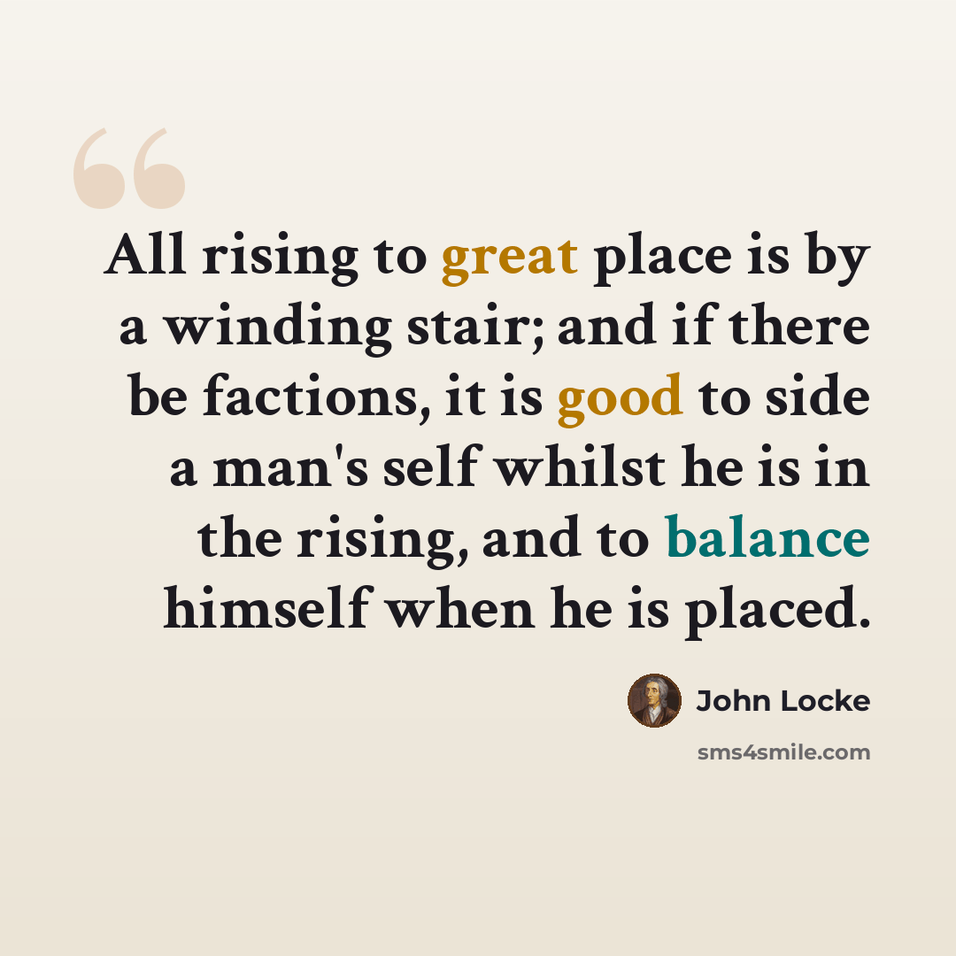 “All rising to great place is by a winding stair; and if there be factions, it is good to side a man's self whilst he is in the rising, and to balance himself when he is placed.” quote by John Locke