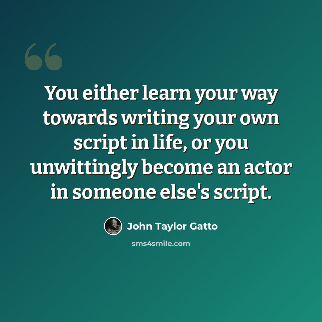 “You either learn your way towards writing your own script in life, or you unwittingly become an actor in someone else's script.” quote by John Taylor Gatto
