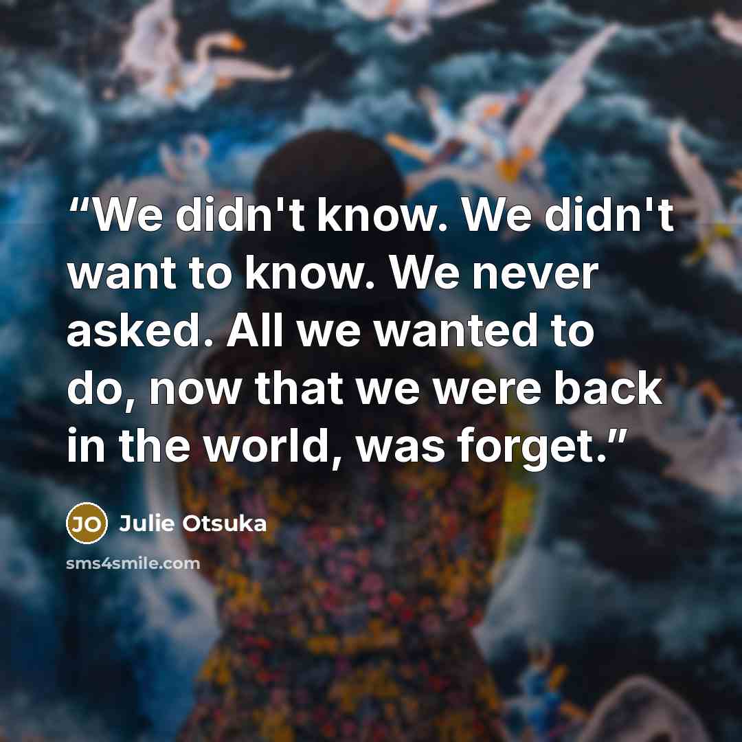 “We didn't know. We didn't want to know. We never asked. All we wanted to do, now that we were back in the world, was forget.” quote by Julie Otsuka